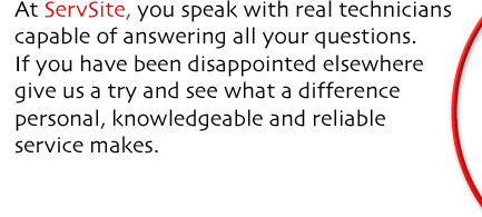 At ServSite, you speak with real technicians capable of answering all your questions. If you have been disappointed elsewhere give us a try and see what a difference personal, knowledgeable and reliable service makes.