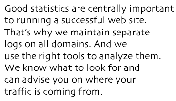 Good statistics are centrally important to running a successful web site. That&rsquo;s why we maintain separate  logs on all domains. And we  use the right tools to analyze them. We know what to look for and can advise you on where your traffic is coming from.