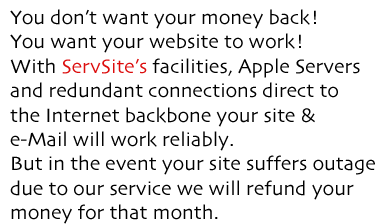 You don’t want your money back! You want your website to work! With ServSite’s facilities, Apple Servers and redundant connections direct to the Internet backbone your site & e-Mail will work reliably. But in the event your site suffers outage  due to our service we will refund your  money for that month.