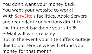 You don&rsquo;t want your money back! You want your website to work! With ServSite&rsquo;s facilities, Apple Servers and redundant connections direct to the Internet backbone your site & e-Mail will work reliably. But in the event your site suffers outage  due to our service we will refund your  money for that month.